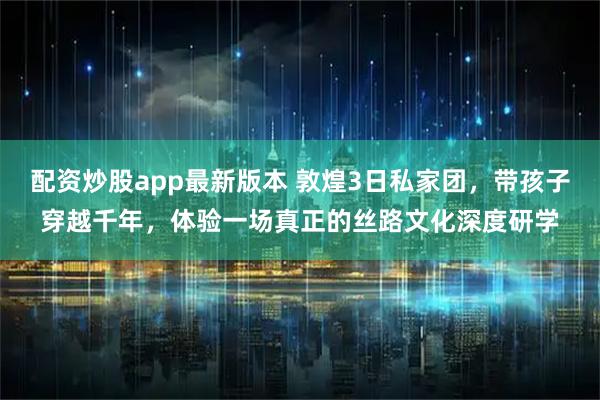 配资炒股app最新版本 敦煌3日私家团，带孩子穿越千年，体验一场真正的丝路文化深度研学