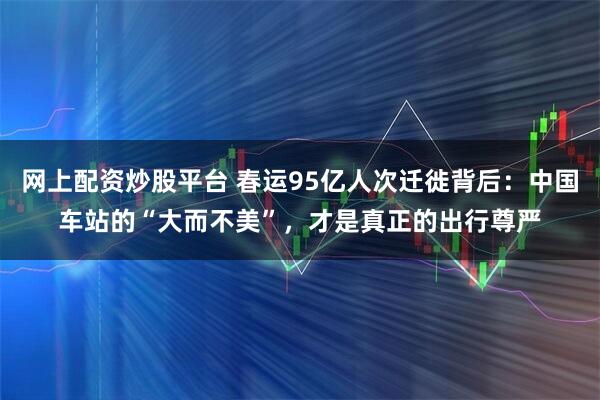 网上配资炒股平台 春运95亿人次迁徙背后：中国车站的“大而不美”，才是真正的出行尊严