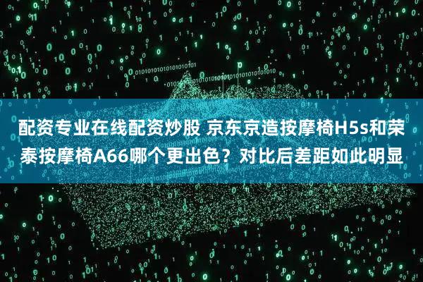 配资专业在线配资炒股 京东京造按摩椅H5s和荣泰按摩椅A66哪个更出色？对比后差距如此明显