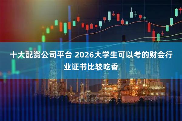 十大配资公司平台 2026大学生可以考的财会行业证书比较吃香
