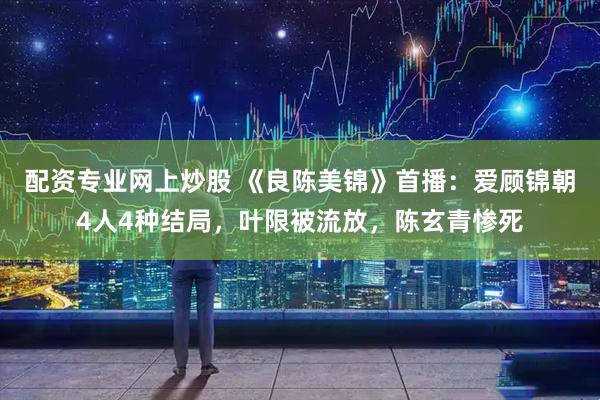 配资专业网上炒股 《良陈美锦》首播：爱顾锦朝4人4种结局，叶限被流放，陈玄青惨死
