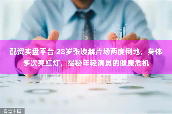 配资实盘平台 28岁张凌赫片场两度倒地，身体多次亮红灯，揭秘年轻演员的健康危机