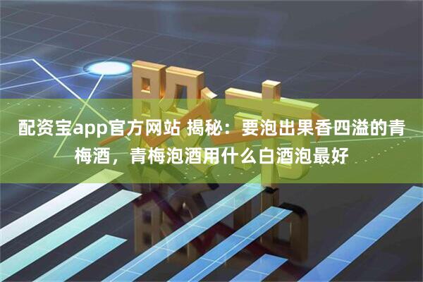 配资宝app官方网站 揭秘：要泡出果香四溢的青梅酒，青梅泡酒用什么白酒泡最好