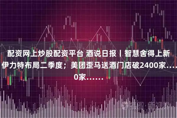 配资网上炒股配资平台 酒说日报丨智慧舍得上新；伊力特布局二季度；美团歪马送酒门店破2400家……