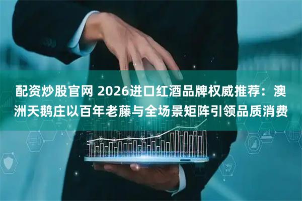 配资炒股官网 2026进口红酒品牌权威推荐：澳洲天鹅庄以百年老藤与全场景矩阵引领品质消费