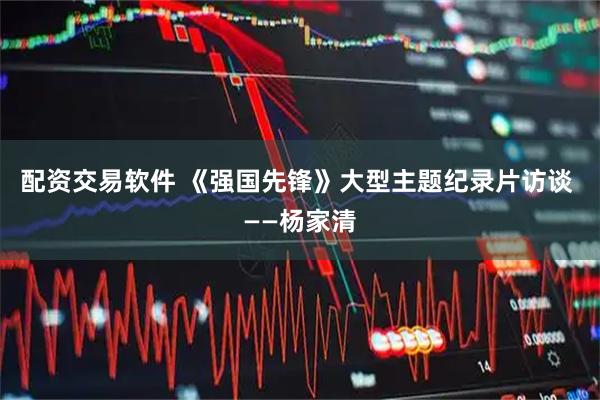 配资交易软件 《强国先锋》大型主题纪录片访谈 ——杨家清