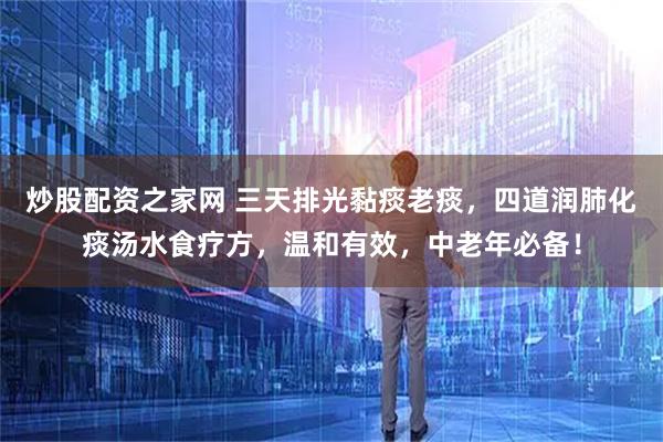炒股配资之家网 三天排光黏痰老痰，四道润肺化痰汤水食疗方，温和有效，中老年必备！