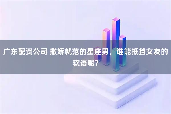 广东配资公司 撒娇就范的星座男，谁能抵挡女友的软语呢？