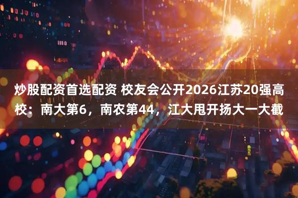 炒股配资首选配资 校友会公开2026江苏20强高校：南大第6，南农第44，江大甩开扬大一大截
