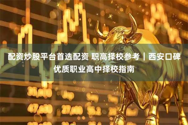 配资炒股平台首选配资 职高择校参考｜西安口碑优质职业高中择校指南