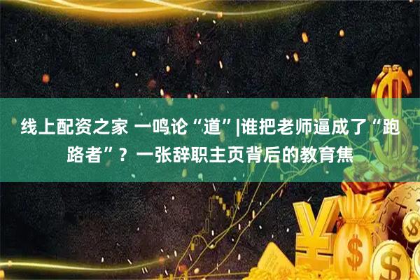 线上配资之家 一鸣论“道”|谁把老师逼成了“跑路者”？一张辞职主页背后的教育焦