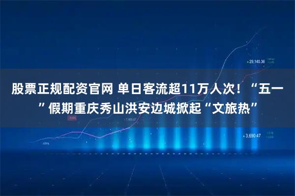 股票正规配资官网 单日客流超11万人次！“五一”假期重庆秀山洪安边城掀起“文旅热”