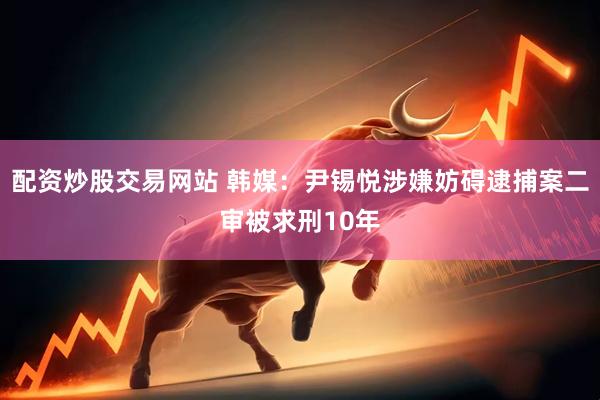 配资炒股交易网站 韩媒：尹锡悦涉嫌妨碍逮捕案二审被求刑10年
