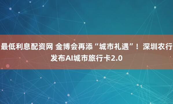 最低利息配资网 金博会再添“城市礼遇”！深圳农行发布AI城市旅行卡2.0