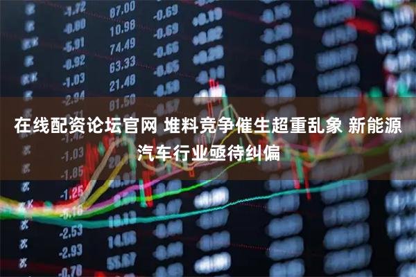 在线配资论坛官网 堆料竞争催生超重乱象 新能源汽车行业亟待纠偏