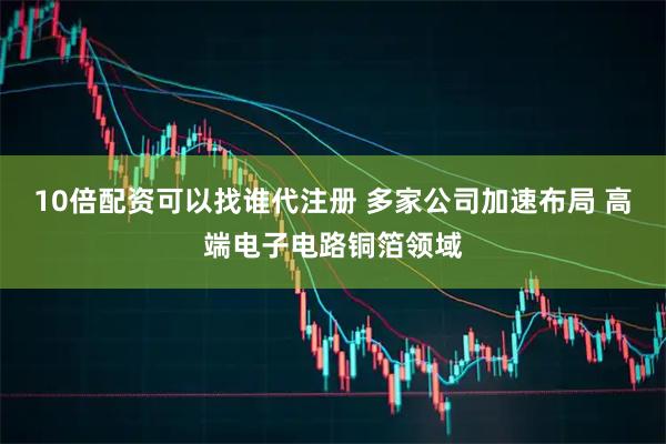 10倍配资可以找谁代注册 多家公司加速布局 高端电子电路铜箔领域