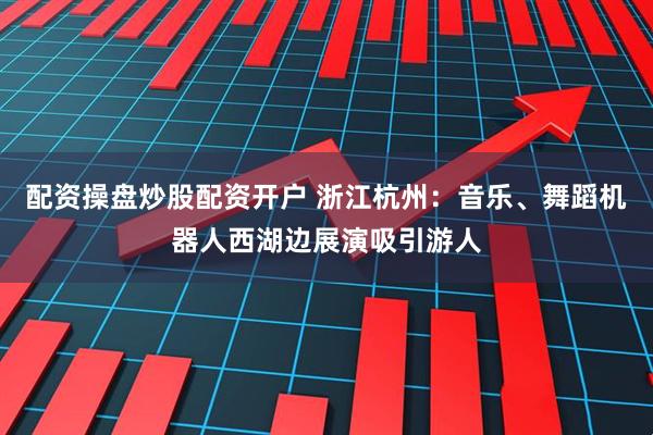 配资操盘炒股配资开户 浙江杭州：音乐、舞蹈机器人西湖边展演吸引游人