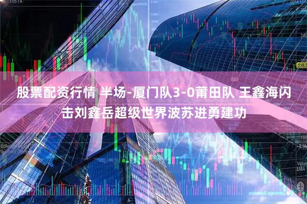 股票配资行情 半场-厦门队3-0莆田队 王鑫海闪击刘鑫岳超级世界波苏进勇建功