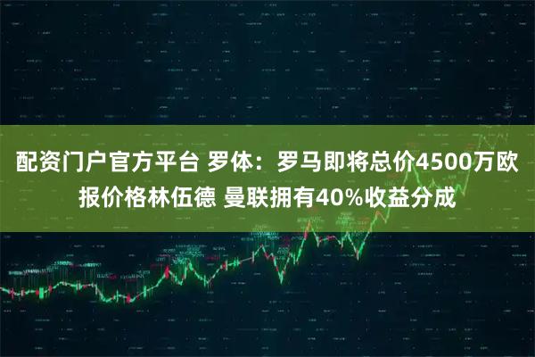 配资门户官方平台 罗体：罗马即将总价4500万欧报价格林伍德 曼联拥有40%收益分成