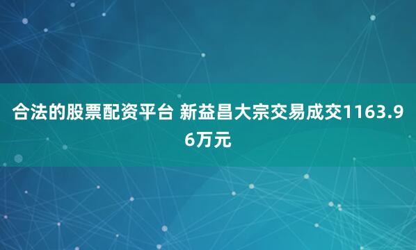 合法的股票配资平台 新益昌大宗交易成交1163.96万元
