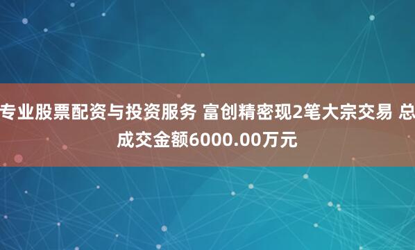 专业股票配资与投资服务 富创精密现2笔大宗交易 总成交金额6000.00万元