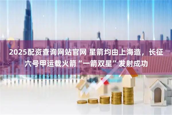 2025配资查询网站官网 星箭均由上海造，长征六号甲运载火箭“一箭双星”发射成功